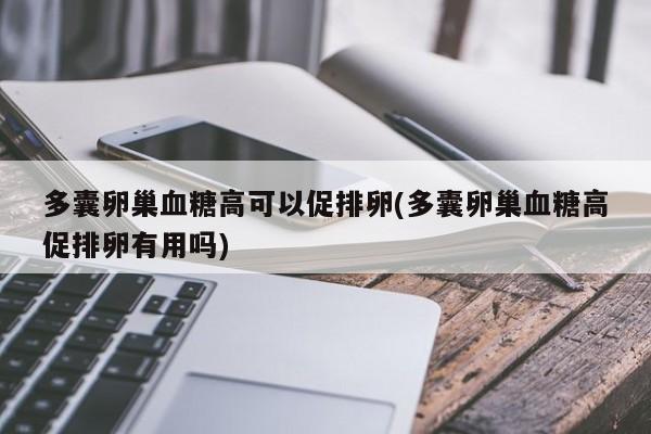 多囊卵巢血糖高可以促排卵(多囊卵巢血糖高促排卵有用吗)