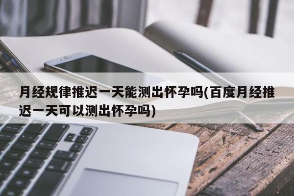月经规律推迟一天能测出怀孕吗(百度月经推迟一天可以测出怀孕吗)