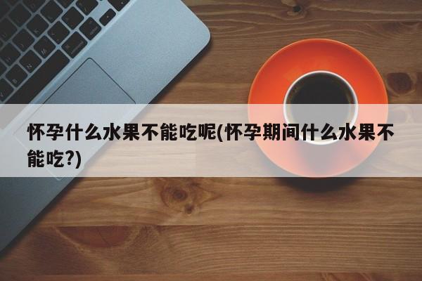 怀孕什么水果不能吃呢(怀孕期间什么水果不能吃?)