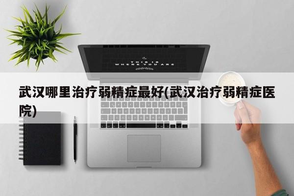 武汉哪里治疗弱精症最好(武汉治疗弱精症医院)