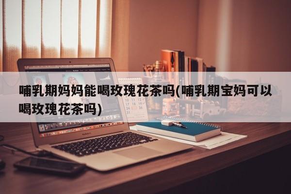 哺乳期妈妈能喝玫瑰花茶吗(哺乳期宝妈可以喝玫瑰花茶吗)