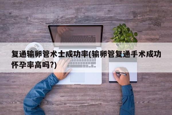 复通输卵管术士成功率(输卵管复通手术成功怀孕率高吗?)