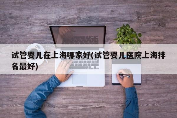 试管婴儿在上海哪家好(试管婴儿医院上海排名最好)