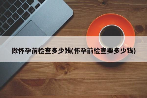 做怀孕前检查多少钱(怀孕前检查要多少钱)