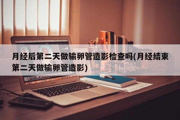 月经后第二天做输卵管造影检查吗(月经结束第二天做输卵管造影)
